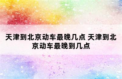 天津到北京动车最晚几点 天津到北京动车最晚到几点